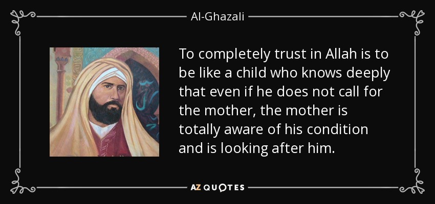 To completely trust in Allah is to be like a child who knows deeply that even if he does not call for the mother, the mother is totally aware of his condition and is looking after him. - Al-Ghazali