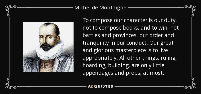 To compose our character is our duty, not to compose books, and to win, not battles and provinces, but order and tranquility in our conduct. Our great and glorious masterpiece is to live appropriately. All other things, ruling, hoarding, building, are only little appendages and props, at most. - Michel de Montaigne