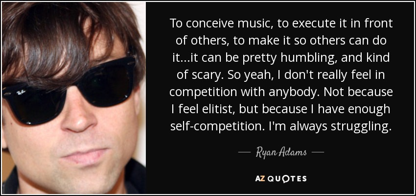 To conceive music, to execute it in front of others, to make it so others can do it...it can be pretty humbling, and kind of scary. So yeah, I don't really feel in competition with anybody. Not because I feel elitist, but because I have enough self-competition. I'm always struggling. - Ryan Adams