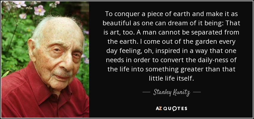 To conquer a piece of earth and make it as beautiful as one can dream of it being: That is art, too. A man cannot be separated from the earth. I come out of the garden every day feeling, oh, inspired in a way that one needs in order to convert the daily-ness of the life into something greater than that little life itself. - Stanley Kunitz