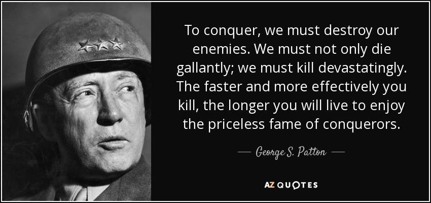 To conquer, we must destroy our enemies. We must not only die gallantly; we must kill devastatingly. The faster and more effectively you kill, the longer you will live to enjoy the priceless fame of conquerors. - George S. Patton