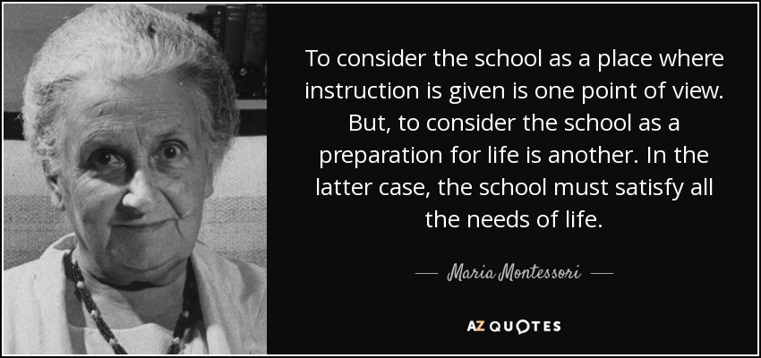To consider the school as a place where instruction is given is one point of view. But, to consider the school as a preparation for life is another. In the latter case, the school must satisfy all the needs of life. - Maria Montessori