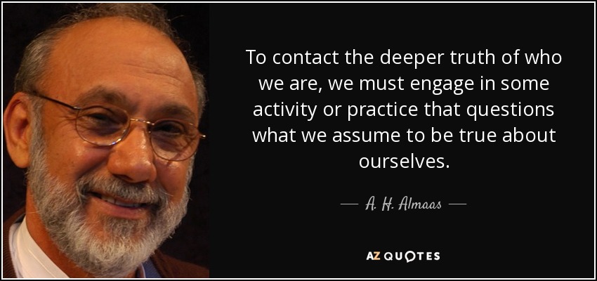 To contact the deeper truth of who we are, we must engage in some activity or practice that questions what we assume to be true about ourselves. - A. H. Almaas