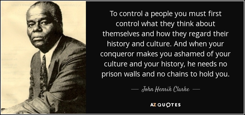 To control a people you must first control what they think about themselves and how they regard their history and culture. And when your conqueror makes you ashamed of your culture and your history, he needs no prison walls and no chains to hold you. - John Henrik Clarke