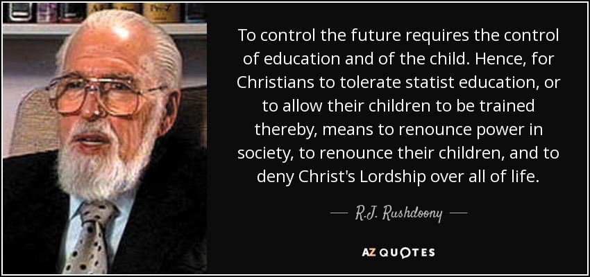 To control the future requires the control of education and of the child. Hence, for Christians to tolerate statist education, or to allow their children to be trained thereby, means to renounce power in society, to renounce their children, and to deny Christ's Lordship over all of life. - R.J. Rushdoony