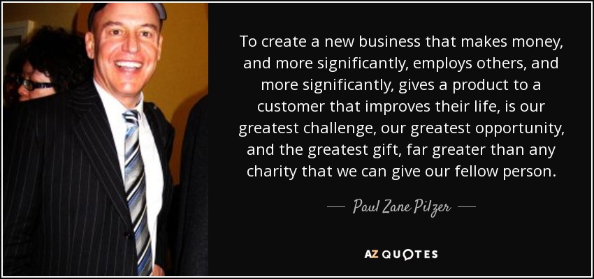 To create a new business that makes money, and more significantly, employs others, and more significantly, gives a product to a customer that improves their life, is our greatest challenge, our greatest opportunity, and the greatest gift, far greater than any charity that we can give our fellow person. - Paul Zane Pilzer
