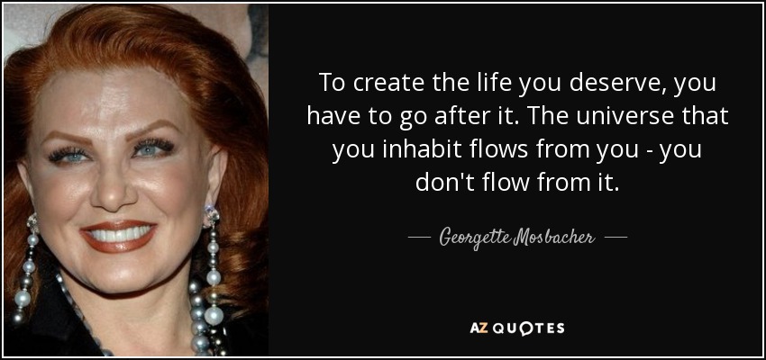 To create the life you deserve, you have to go after it. The universe that you inhabit flows from you - you don't flow from it. - Georgette Mosbacher