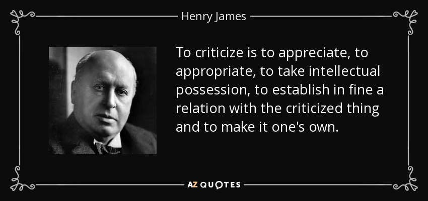To criticize is to appreciate, to appropriate, to take intellectual possession, to establish in fine a relation with the criticized thing and to make it one's own. - Henry James