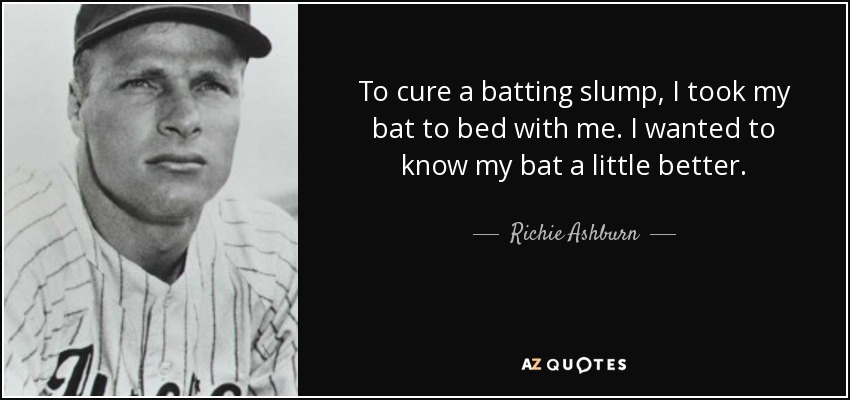 To cure a batting slump, I took my bat to bed with me. I wanted to know my bat a little better. - Richie Ashburn