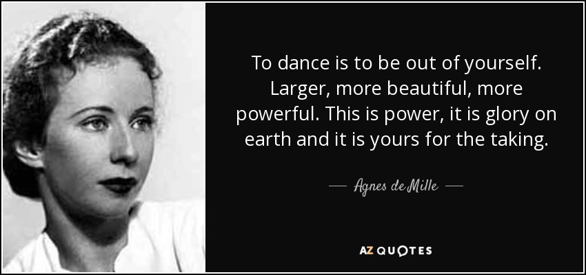 To dance is to be out of yourself. Larger, more beautiful, more powerful. This is power, it is glory on earth and it is yours for the taking. - Agnes de Mille