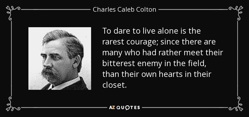 To dare to live alone is the rarest courage; since there are many who had rather meet their bitterest enemy in the field, than their own hearts in their closet. - Charles Caleb Colton