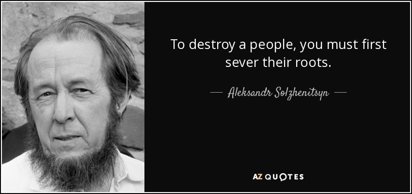 To destroy a people, you must first sever their roots. - Aleksandr Solzhenitsyn
