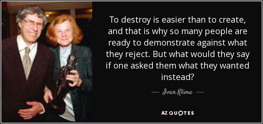 To destroy is easier than to create, and that is why so many people are ready to demonstrate against what they reject. But what would they say if one asked them what they wanted instead? - Ivan Klíma