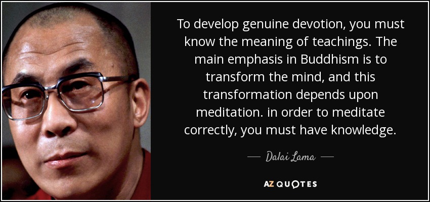 To develop genuine devotion, you must know the meaning of teachings. The main emphasis in Buddhism is to transform the mind, and this transformation depends upon meditation. in order to meditate correctly, you must have knowledge. - Dalai Lama