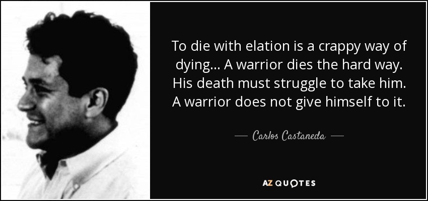 To die with elation is a crappy way of dying... A warrior dies the hard way. His death must struggle to take him. A warrior does not give himself to it. - Carlos Castaneda