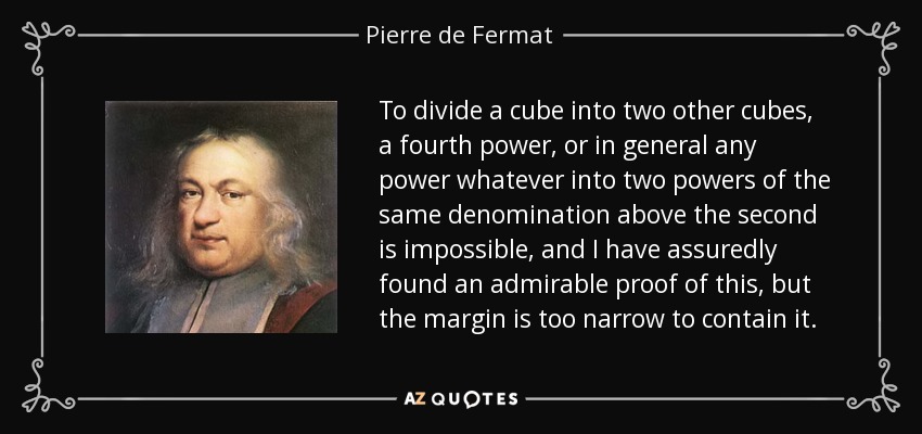 To divide a cube into two other cubes, a fourth power, or in general any power whatever into two powers of the same denomination above the second is impossible, and I have assuredly found an admirable proof of this, but the margin is too narrow to contain it. - Pierre de Fermat