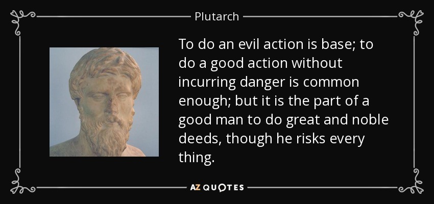 To do an evil action is base; to do a good action without incurring danger is common enough; but it is the part of a good man to do great and noble deeds, though he risks every thing. - Plutarch