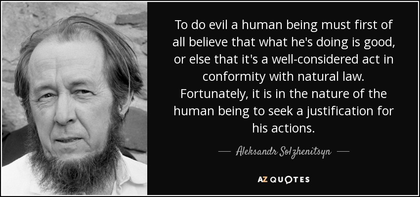 To do evil a human being must first of all believe that what he's doing is good, or else that it's a well-considered act in conformity with natural law. Fortunately, it is in the nature of the human being to seek a justification for his actions. - Aleksandr Solzhenitsyn