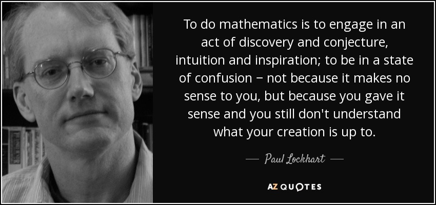 To do mathematics is to engage in an act of discovery and conjecture, intuition and inspiration; to be in a state of confusion − not because it makes no sense to you, but because you gave it sense and you still don't understand what your creation is up to. - Paul Lockhart