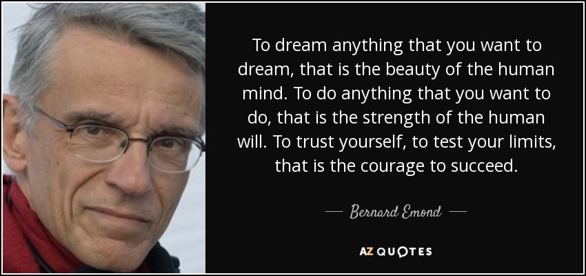 To dream anything that you want to dream, that is the beauty of the human mind. To do anything that you want to do, that is the strength of the human will. To trust yourself, to test your limits, that is the courage to succeed. - Bernard Emond