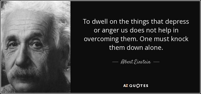 To dwell on the things that depress or anger us does not help in overcoming them. One must knock them down alone. - Albert Einstein