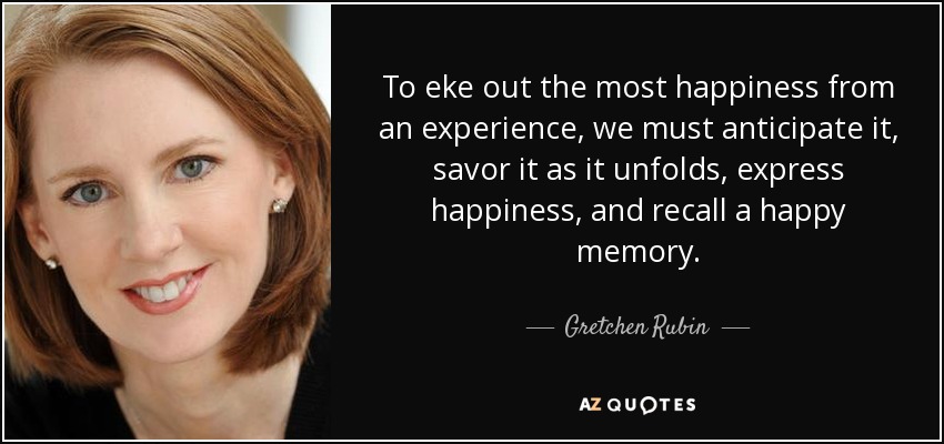 To eke out the most happiness from an experience, we must anticipate it, savor it as it unfolds, express happiness, and recall a happy memory. - Gretchen Rubin
