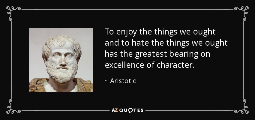 To enjoy the things we ought and to hate the things we ought has the greatest bearing on excellence of character. - Aristotle