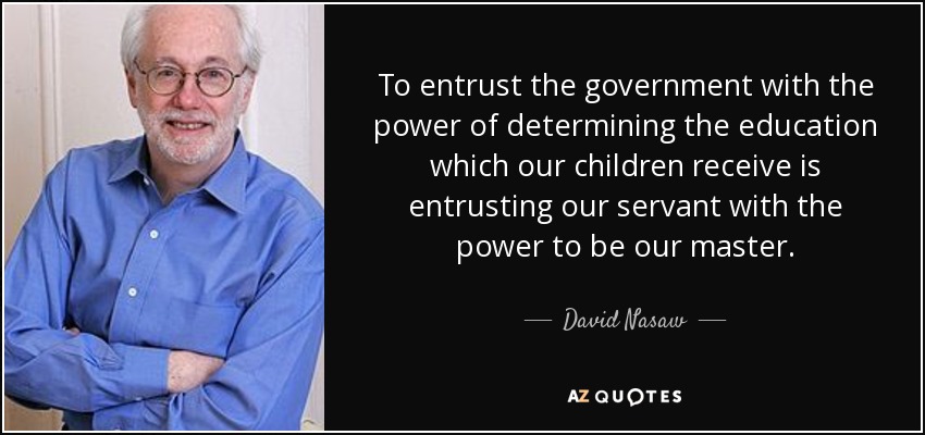To entrust the government with the power of determining the education which our children receive is entrusting our servant with the power to be our master. - David Nasaw