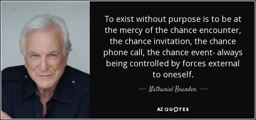 To exist without purpose is to be at the mercy of the chance encounter, the chance invitation, the chance phone call, the chance event- always being controlled by forces external to oneself. - Nathaniel Branden