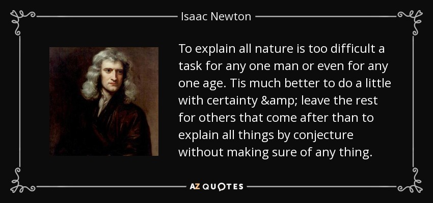 To explain all nature is too difficult a task for any one man or even for any one age. Tis much better to do a little with certainty & leave the rest for others that come after than to explain all things by conjecture without making sure of any thing. - Isaac Newton