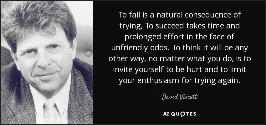 To fail is a natural consequence of trying, To succeed takes time and prolonged effort in the face of unfriendly odds. To think it will be any other way, no matter what you do, is to invite yourself to be hurt and to limit your enthusiasm for trying again. - David Viscott