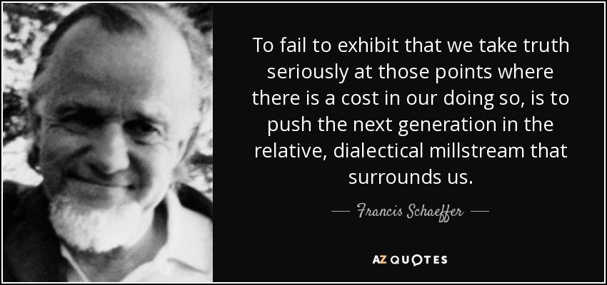 To fail to exhibit that we take truth seriously at those points where there is a cost in our doing so, is to push the next generation in the relative, dialectical millstream that surrounds us. - Francis Schaeffer