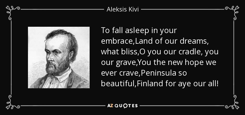 To fall asleep in your embrace,Land of our dreams, what bliss,O you our cradle, you our grave,You the new hope we ever crave,Peninsula so beautiful,Finland for aye our all! - Aleksis Kivi