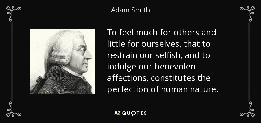 To feel much for others and little for ourselves, that to restrain our selfish, and to indulge our benevolent affections, constitutes the perfection of human nature. - Adam Smith