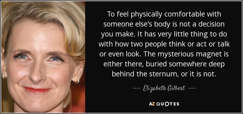 To feel physically comfortable with someone else's body is not a decision you make. It has very little thing to do with how two people think or act or talk or even look. The mysterious magnet is either there, buried somewhere deep behind the sternum, or it is not. - Elizabeth Gilbert