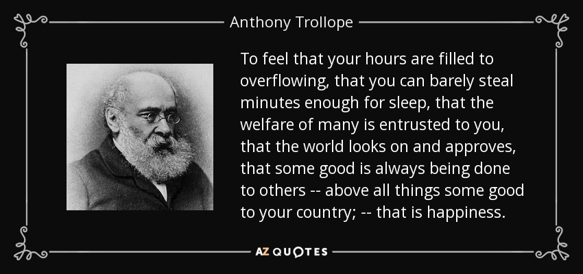 To feel that your hours are filled to overflowing, that you can barely steal minutes enough for sleep, that the welfare of many is entrusted to you, that the world looks on and approves, that some good is always being done to others -- above all things some good to your country; -- that is happiness. - Anthony Trollope