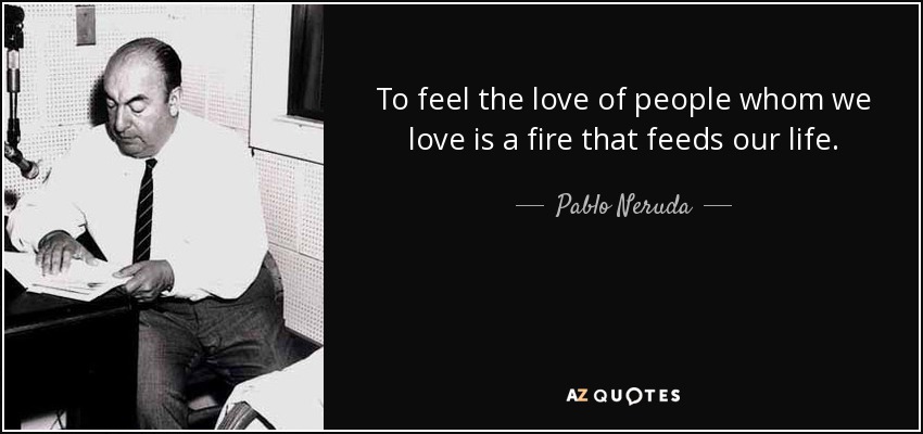 To feel the love of people whom we love is a fire that feeds our life. - Pablo Neruda