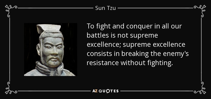 To fight and conquer in all our battles is not supreme excellence; supreme excellence consists in breaking the enemy's resistance without fighting. - Sun Tzu