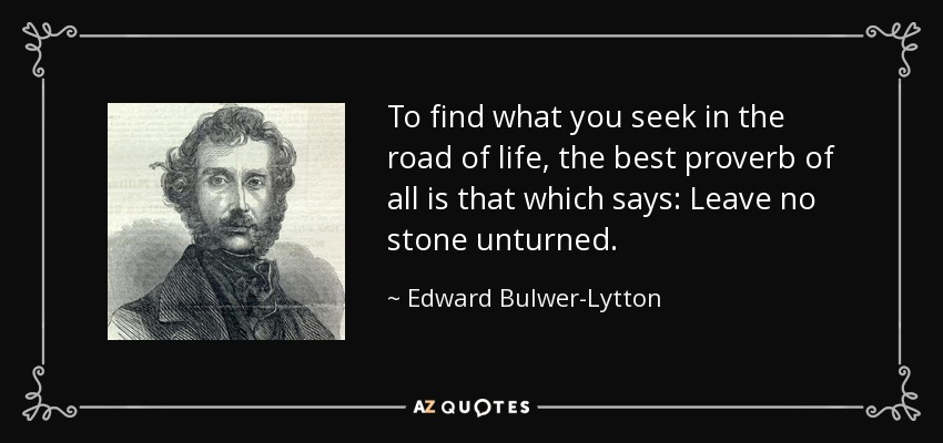 To find what you seek in the road of life, the best proverb of all is that which says: Leave no stone unturned. - Edward Bulwer-Lytton, 1st Baron Lytton