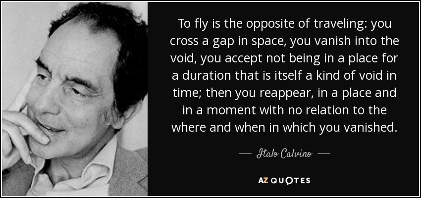 To fly is the opposite of traveling: you cross a gap in space, you vanish into the void, you accept not being in a place for a duration that is itself a kind of void in time; then you reappear, in a place and in a moment with no relation to the where and when in which you vanished. - Italo Calvino