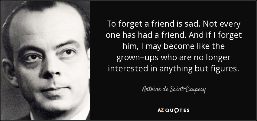 To forget a friend is sad. Not every one has had a friend. And if I forget him, I may become like the grown−ups who are no longer interested in anything but figures. - Antoine de Saint-Exupery