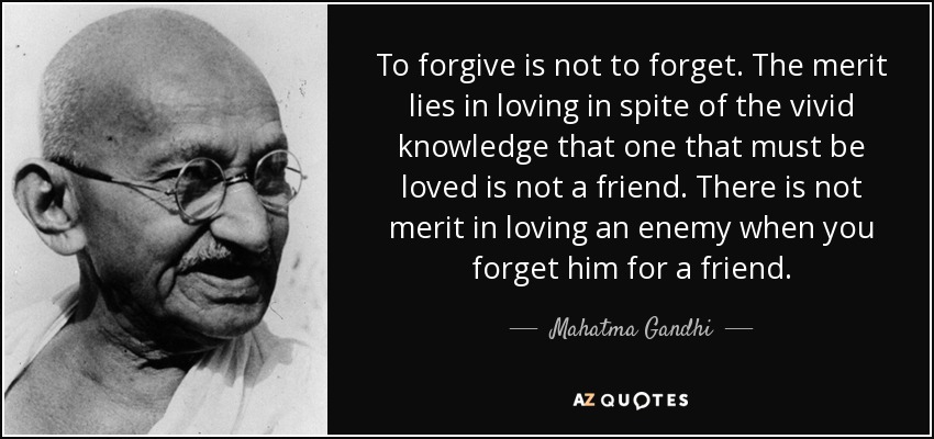 To forgive is not to forget. The merit lies in loving in spite of the vivid knowledge that one that must be loved is not a friend. There is not merit in loving an enemy when you forget him for a friend. - Mahatma Gandhi