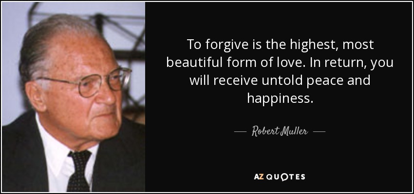 To forgive is the highest, most beautiful form of love. In return, you will receive untold peace and happiness. - Robert Muller