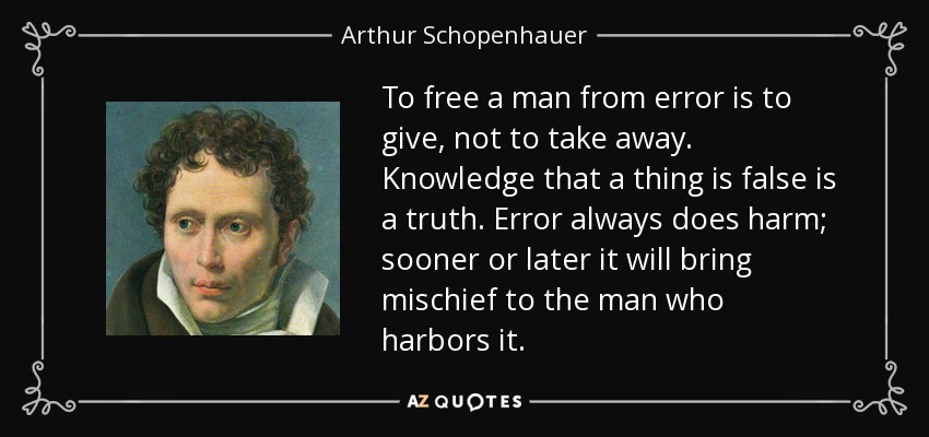 To free a man from error is to give, not to take away. Knowledge that a thing is false is a truth. Error always does harm; sooner or later it will bring mischief to the man who harbors it. - Arthur Schopenhauer