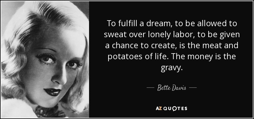 To fulfill a dream, to be allowed to sweat over lonely labor, to be given a chance to create, is the meat and potatoes of life. The money is the gravy. - Bette Davis
