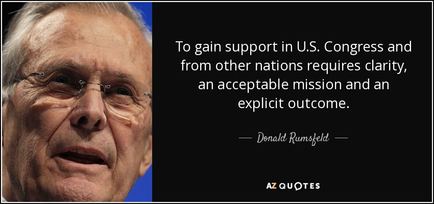 To gain support in U.S. Congress and from other nations requires clarity, an acceptable mission and an explicit outcome. - Donald Rumsfeld