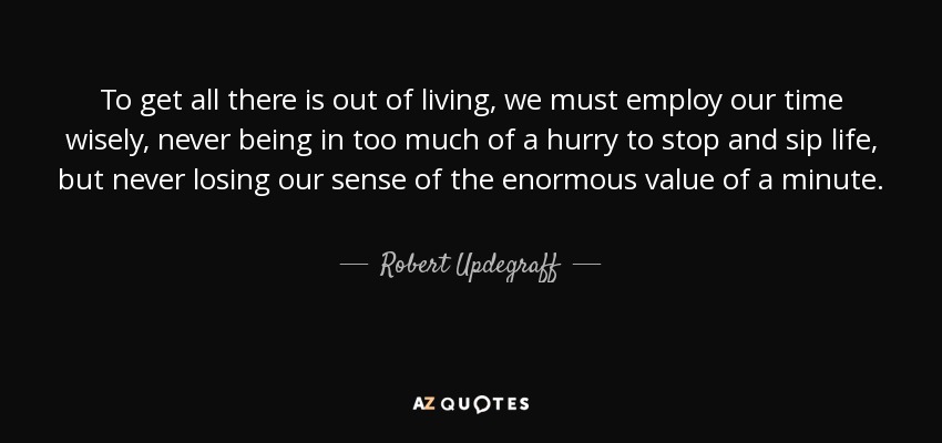 To get all there is out of living, we must employ our time wisely, never being in too much of a hurry to stop and sip life, but never losing our sense of the enormous value of a minute. - Robert Updegraff