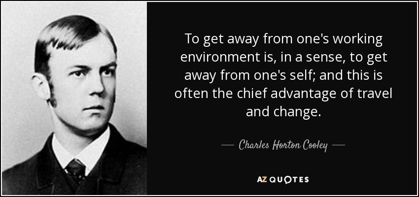 To get away from one's working environment is, in a sense, to get away from one's self; and this is often the chief advantage of travel and change. - Charles Horton Cooley