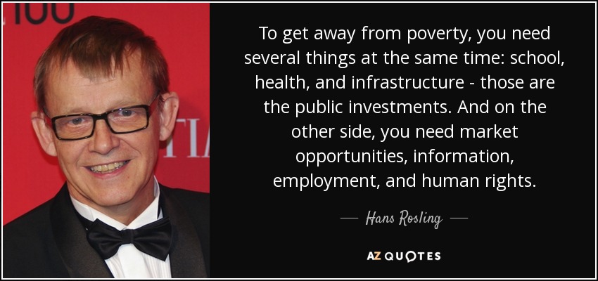 To get away from poverty, you need several things at the same time: school, health, and infrastructure - those are the public investments. And on the other side, you need market opportunities, information, employment, and human rights. - Hans Rosling