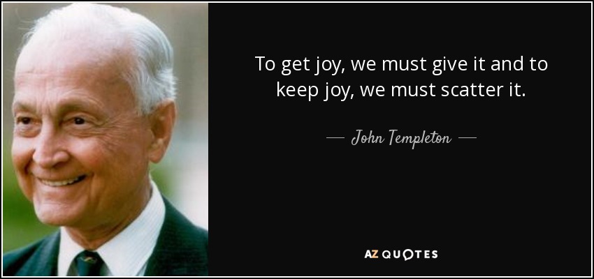 To get joy, we must give it and to keep joy, we must scatter it. - John Templeton